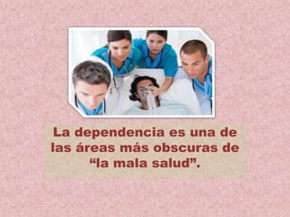 La dependencia es una de
las áreas más obscuras de
“la mala salud”.
 
