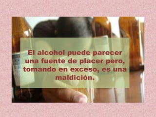 El alcohol puede parecer
una fuente de placer pero,
tomando en exceso, es una
maldición.
 