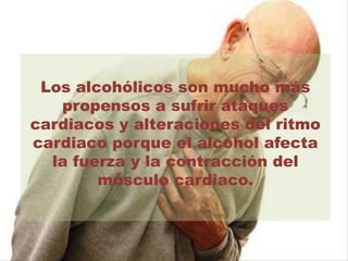 Los alcohólicos son mucho más
propensos a sufrir ataques
cardiacos y alteraciones del ritmo
cardiaco porque el alcohol afecta
la fuerza y la contracción del
músculo cardiaco.
 