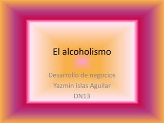 El alcoholismo

Desarrollo de negocios
 Yazmín islas Aguilar
        DN13
 