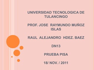 UNIVERSIDAD TECNOLOGICA DE
        TULANCINGO

PROF. JOSE RAYMUNDO MUÑOZ
           ISLAS

RAUL ALEJANDRO HDEZ. BAEZ

           DN13

       PRUEBA PISA

       18/ NOV. / 2011
 