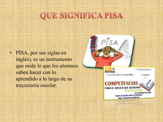 • PISA, por sus siglas en
  inglés), es un instrumento
  que mide lo que los alumnos
  saben hacer con lo
  aprendido a lo largo de su
  trayectoria escolar.
 