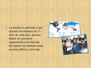 • La prueba es aplicada a una
  muestra de alumnos de 15
  años de cada país, quienes
  deben ser una parte
  representativa en función
  del reparto de alumnos entre
  escuela pública y privada.
 