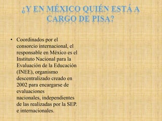 • Coordinados por el
  consorcio internacional, el
  responsable en México es el
  Instituto Nacional para la
  Evaluación de la Educación
  (INEE), organismo
  descentralizado creado en
  2002 para encargarse de
  evaluaciones
  nacionales, independientes
  de las realizadas por la SEP.
  e internacionales.
 