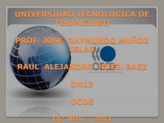 UNIVERSIDAD TECNOLOGICA DE
        TULANCINGO

PROF. JOSE RAYMUNDO MUÑOZ
           ISLAS

RAUL ALEJANDRO HDEZ. BAEZ

           DN13

           OCDE

       18/ NOV. / 2011
 