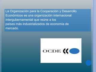 La Organización para la Cooperación y Desarrollo
Económicos es una organización internacional
intergubernamental que reúne a los
países más industrializados de economía de
mercado.