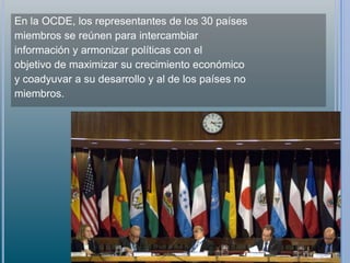 En la OCDE, los representantes de los 30 países
miembros se reúnen para intercambiar
información y armonizar políticas con el
objetivo de maximizar su crecimiento económico
y coadyuvar a su desarrollo y al de los países no
miembros.