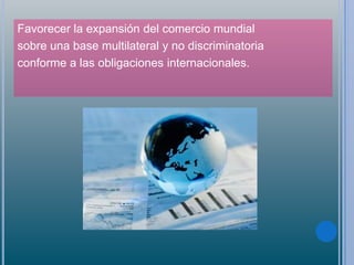 Favorecer la expansión del comercio mundial
sobre una base multilateral y no discriminatoria
conforme a las obligaciones internacionales.