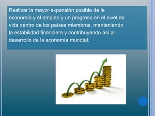 Realizar la mayor expansión posible de la
economía y el empleo y un progreso en el nivel de
vida dentro de los países miembros, manteniendo
la estabilidad financiera y contribuyendo así al
desarrollo de la economía mundial.
