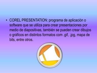 • COREL PRESENTATION: programa de aplicación o
software que se utiliza para crear presentaciones por
medio de diapositivas, también se pueden crear dibujos
o gráficos en distintos formatos com .gif, .jpg, mapa de
bits, entre otros.
 
