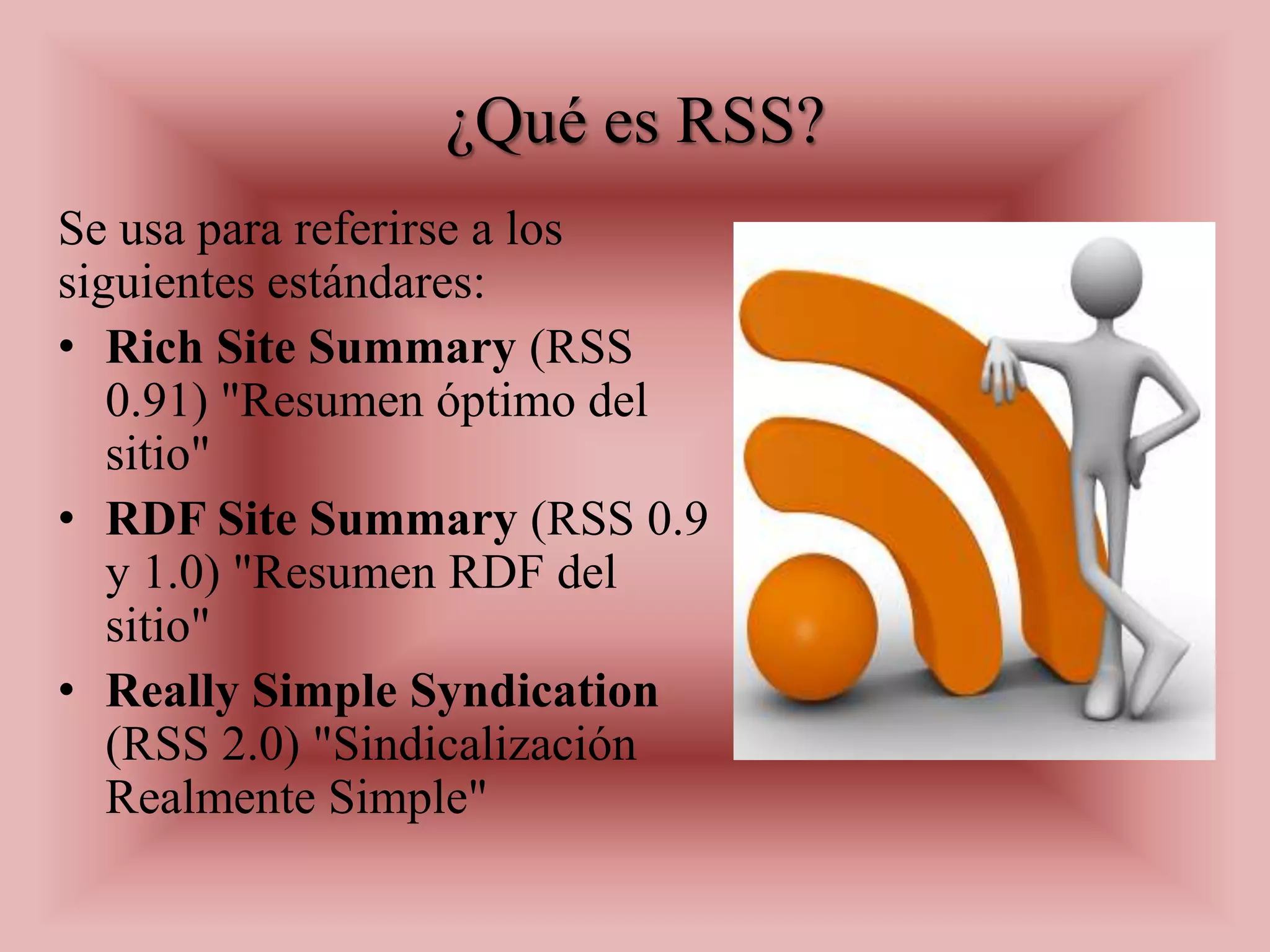 ¿Qué es RSS?
Se usa para referirse a los
siguientes estándares:
• Rich Site Summary (RSS
   0.91) "Resumen óptimo del
   sitio"
• RDF Site Summary (RSS 0.9
   y 1.0) "Resumen RDF del
   sitio"
• Really Simple Syndication
   (RSS 2.0) "Sindicalización
   Realmente Simple"
 