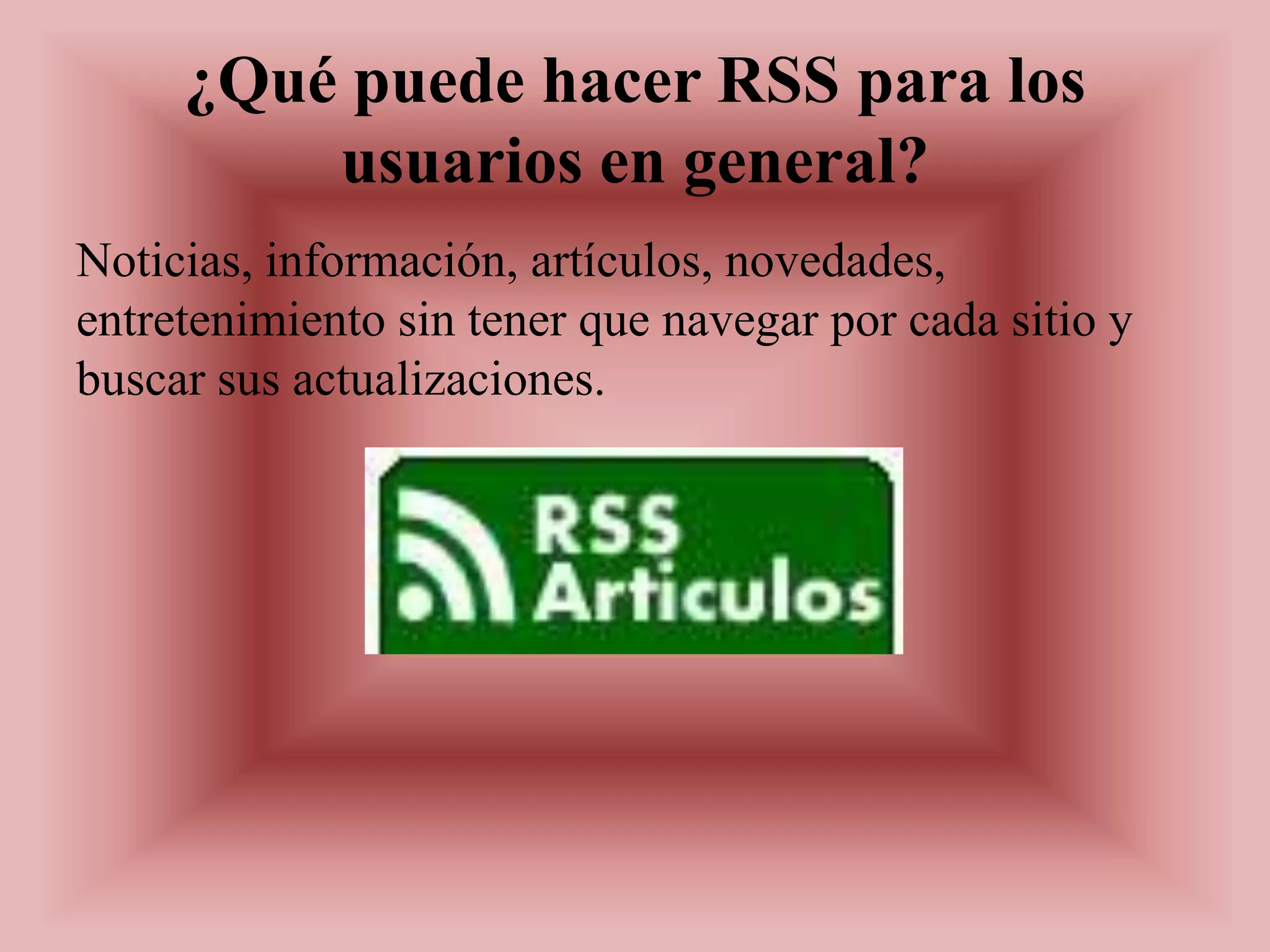¿Qué puede hacer RSS para los
         usuarios en general?
Noticias, información, artículos, novedades,
entretenimiento sin tener que navegar por cada sitio y
buscar sus actualizaciones.
 