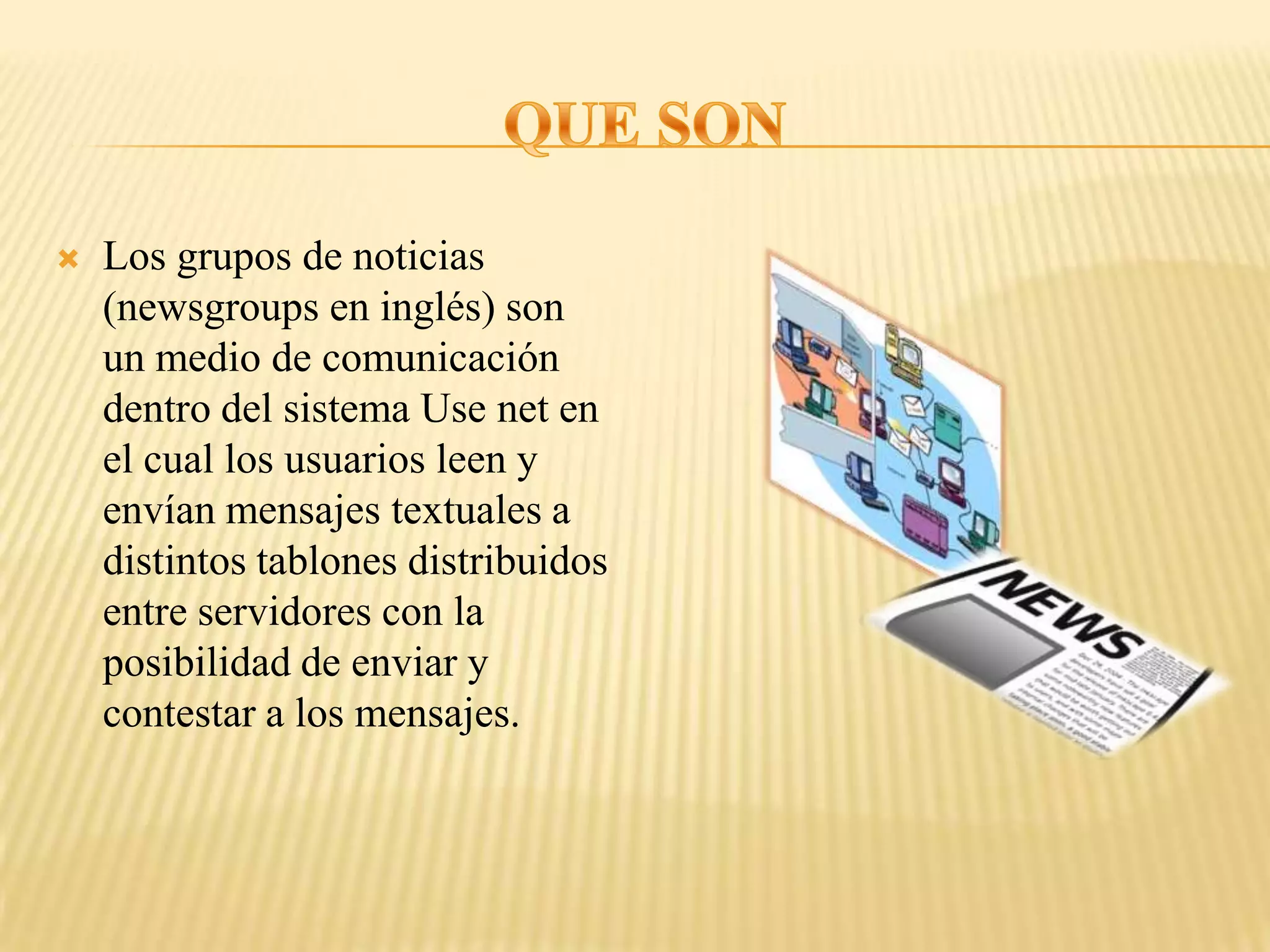    Los grupos de noticias
    (newsgroups en inglés) son
    un medio de comunicación
    dentro del sistema Use net en
    el cual los usuarios leen y
    envían mensajes textuales a
    distintos tablones distribuidos
    entre servidores con la
    posibilidad de enviar y
    contestar a los mensajes.
 