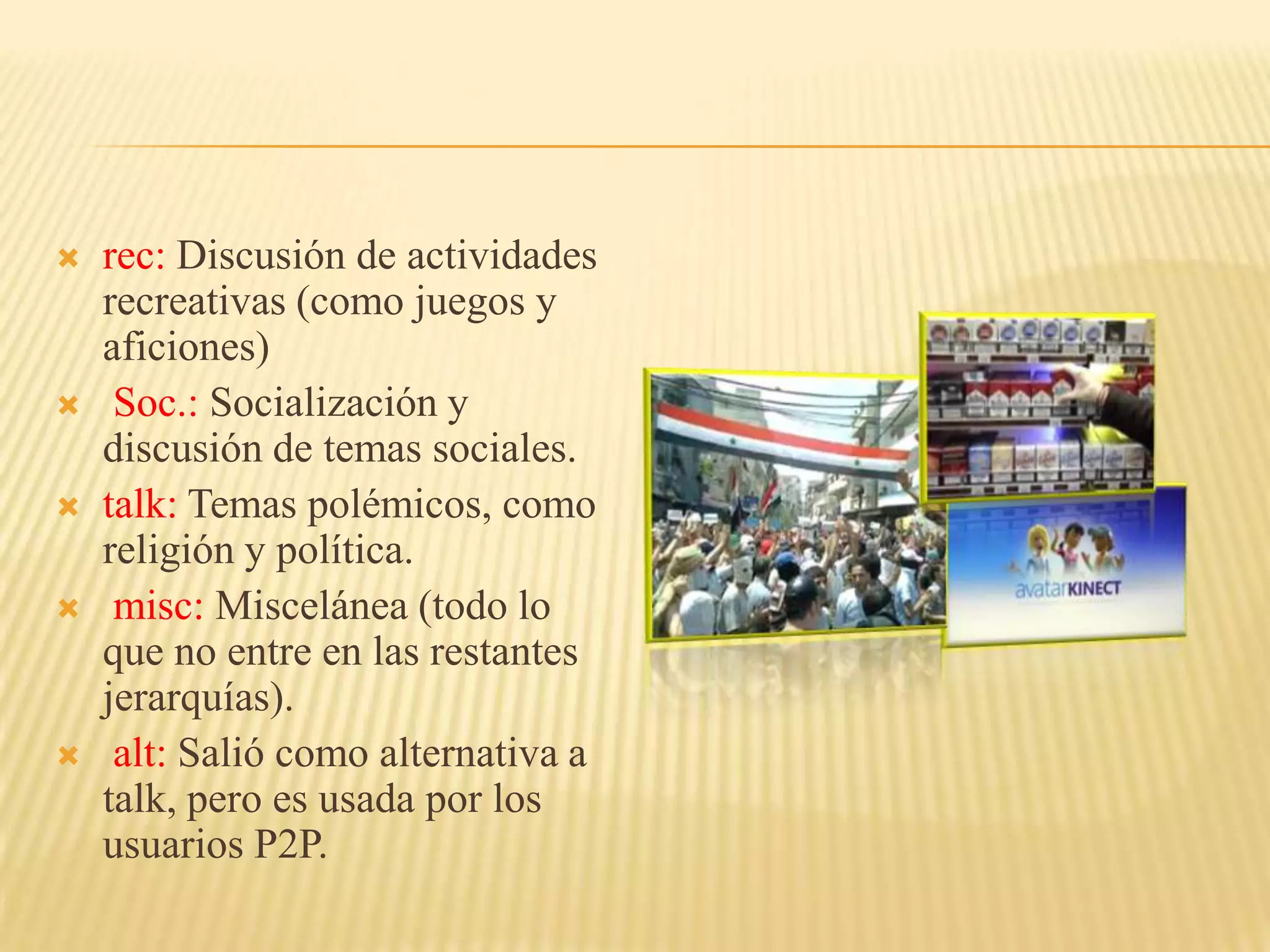    rec: Discusión de actividades
    recreativas (como juegos y
    aficiones)
    Soc.: Socialización y
    discusión de temas sociales.
   talk: Temas polémicos, como
    religión y política.
    misc: Miscelánea (todo lo
    que no entre en las restantes
    jerarquías).
    alt: Salió como alternativa a
    talk, pero es usada por los
    usuarios P2P.
 