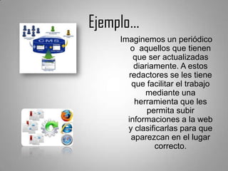 Ejemplo…
    Imaginemos un periódico
       o aquellos que tienen
        que ser actualizadas
        diariamente. A estos
      redactores se les tiene
       que facilitar el trabajo
           mediante una
        herramienta que les
            permita subir
      informaciones a la web
      y clasificarlas para que
       aparezcan en el lugar
              correcto.
 