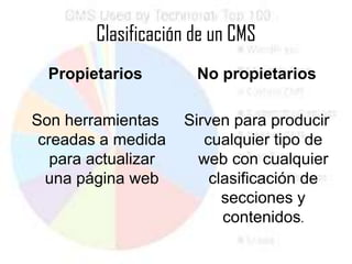 Clasificación de un CMS
  Propietarios        No propietarios

Son herramientas     Sirven para producir
 creadas a medida       cualquier tipo de
   para actualizar     web con cualquier
  una página web         clasificación de
                           secciones y
                           contenidos.
 