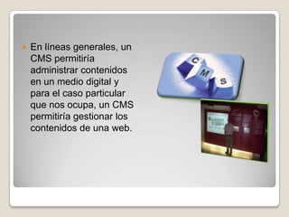    En líneas generales, un
    CMS permitiría
    administrar contenidos
    en un medio digital y
    para el caso particular
    que nos ocupa, un CMS
    permitiría gestionar los
    contenidos de una web.
 
