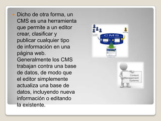    Dicho de otra forma, un
    CMS es una herramienta
    que permite a un editor
    crear, clasificar y
    publicar cualquier tipo
    de información en una
    página web.
    Generalmente los CMS
    trabajan contra una base
    de datos, de modo que
    el editor simplemente
    actualiza una base de
    datos, incluyendo nueva
    información o editando
    la existente.
 