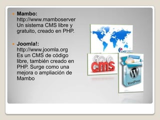    Mambo:
    http://www.mamboserver
    Un sistema CMS libre y
    gratuito, creado en PHP.

   Joomla!:
    http://www.joomla.org
    Es un CMS de código
    libre, también creado en
    PHP. Surge como una
    mejora o ampliación de
    Mambo
 