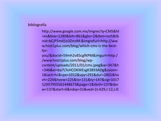 bibliografía
http://www.google.com.mx/imgres?q=CMS&hl
=es&biw=1280&bih=861&gbv=2&tbm=isch&tb
nid=bCjP5md1o3ZmzM:&imgrefurl=http://ww
w.host1plus.com/blog/which-cms-is-the-best-
for-
you/&docid=59mh2v85cgfKPM&imgurl=http:/
/www.host1plus.com/blog/wp-
content/uploads/2011/01/cms.jpeg&w=347&h
=346&ei=ba7LToHCOKWEsgK3893ADg&zoom=
1&iact=hc&vpx=1012&vpy=291&dur=2801&ho
vh=224&hovw=225&tx=131&ty=147&sig=1017
52957955561448673&page=1&tbnh=137&tbn
w=137&start=0&ndsp=31&ved=1t:429,r:12,s:0