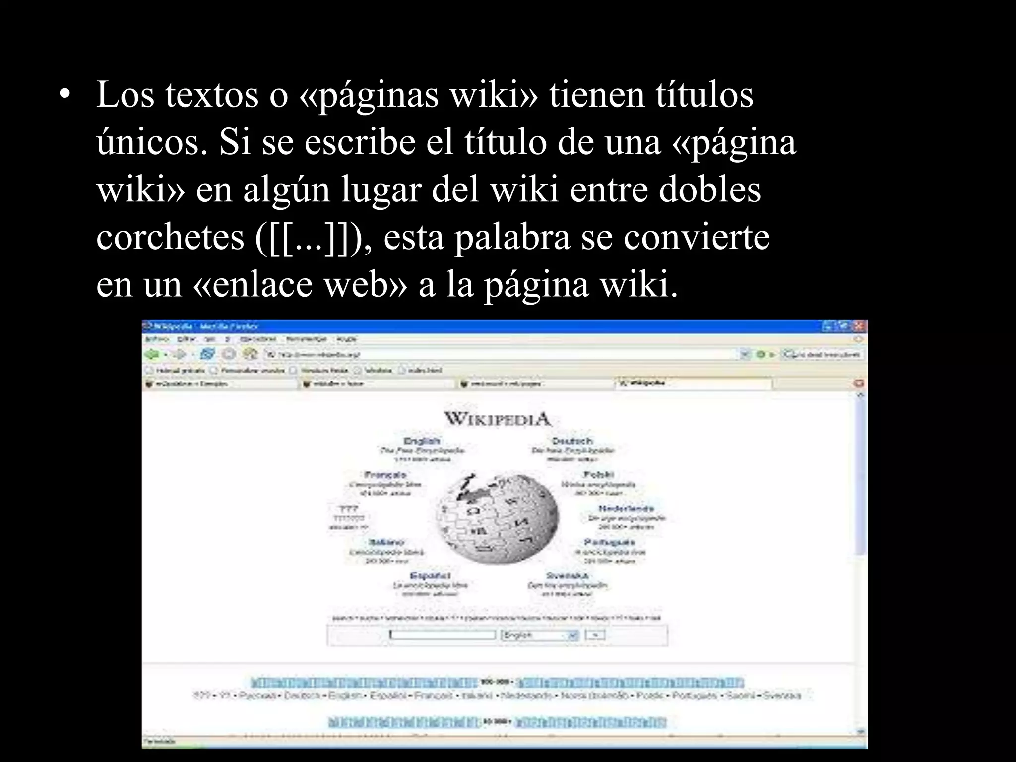 • Los textos o «páginas wiki» tienen títulos
  únicos. Si se escribe el título de una «página
  wiki» en algún lugar del wiki entre dobles
  corchetes ([[...]]), esta palabra se convierte
  en un «enlace web» a la página wiki.
 
