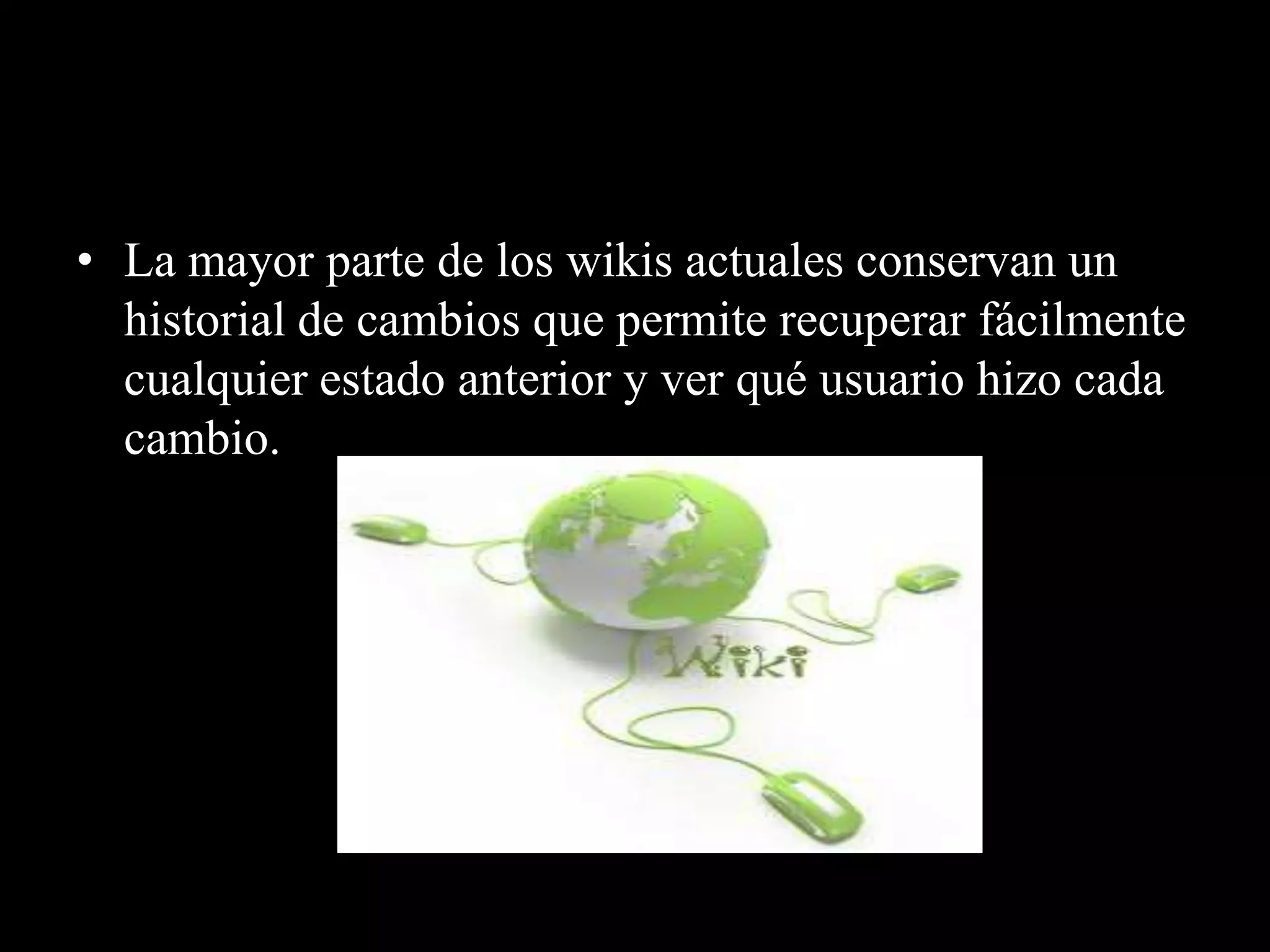 • La mayor parte de los wikis actuales conservan un
  historial de cambios que permite recuperar fácilmente
  cualquier estado anterior y ver qué usuario hizo cada
  cambio.
 