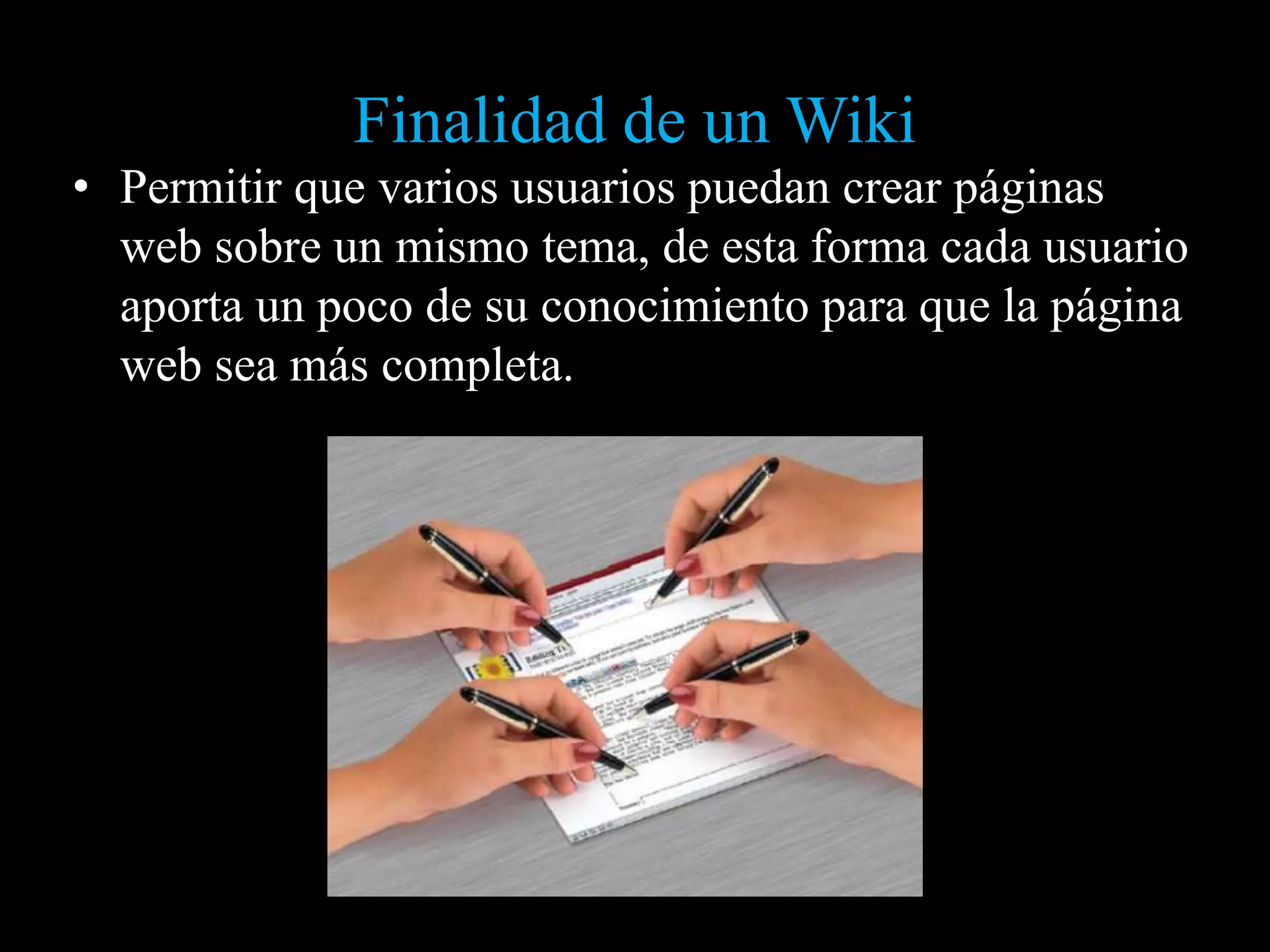 Finalidad de un Wiki
• Permitir que varios usuarios puedan crear páginas
  web sobre un mismo tema, de esta forma cada usuario
  aporta un poco de su conocimiento para que la página
  web sea más completa.
 