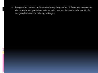    Los grandes centros de bases de datos y las grandes bibliotecas y centros de
    documentación, prestaban este servicio para suministrar la información de
    sus grandes bases de datos y catálogos.
 