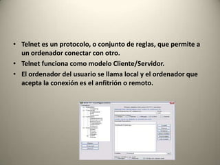 • Telnet es un protocolo, o conjunto de reglas, que permite a
  un ordenador conectar con otro.
• Telnet funciona como modelo Cliente/Servidor.
• El ordenador del usuario se llama local y el ordenador que
  acepta la conexión es el anfitrión o remoto.
 