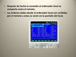 • Después de hecha la conexión el ordenador local se
  comporta como el remoto.
• Las órdenes dadas desde el ordenador local son recibidas
  por el remoto y estas se verán en la pantalla del local.
 