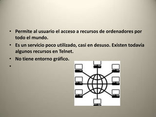 • Permite al usuario el acceso a recursos de ordenadores por
  todo el mundo.
• Es un servicio poco utilizado, casi en desuso. Existen todavía
  algunos recursos en Telnet.
• No tiene entorno gráfico.
•
 