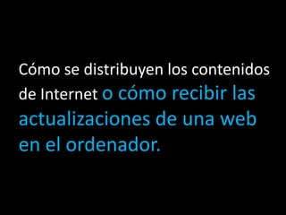 Cómo se distribuyen los contenidos
de Internet o cómo recibir las
actualizaciones de una web
en el ordenador.