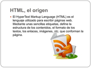 HTML, el origen
 El HyperText Markup Language (HTML) es el
 lenguaje utilizado para escribir páginas web.
 Mediante unas sencillas etiquetas, define la
 estructura de los contenidos, el formato de los
 textos, los enlaces, imágenes, etc. que conforman la
 página.
 