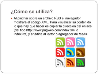¿Cómo se utiliza?
 Al pinchar sobre un archivo RSS el navegador
 mostrará el código XML. Para visualizar su contenido
 lo que hay que hacer es copiar la dirección del enlace
 (del tipo http://www.pagweb.com/index.xml o
 index.rdf) y añadirla al lector o agregador de feeds.
 