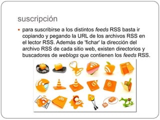 suscripción
 para suscribirse a los distintos feeds RSS basta ir
  copiando y pegando la URL de los archivos RSS en
  el lector RSS. Además de 'fichar' la dirección del
  archivo RSS de cada sitio web, existen directorios y
  buscadores de weblogs que contienen los feeds RSS.
 