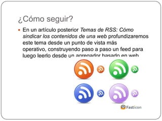 ¿Cómo seguir?
 En un artículo posterior Temas de RSS: Cómo
 sindicar los contenidos de una web profundizaremos
 este tema desde un punto de vista más
 operativo, construyendo paso a paso un feed para
 luego leerlo desde un agregador basado en web.
 