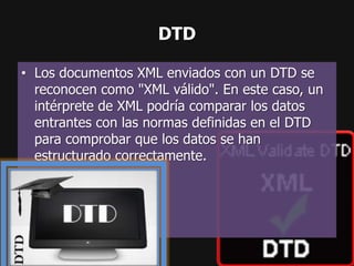 DTD

• Los documentos XML enviados con un DTD se
  reconocen como "XML válido". En este caso, un
  intérprete de XML podría comparar los datos
  entrantes con las normas definidas en el DTD
  para comprobar que los datos se han
  estructurado correctamente.
 