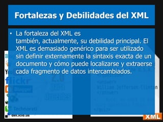 Fortalezas y Debilidades del XML

• La fortaleza del XML es
  también, actualmente, su debilidad principal. El
  XML es demasiado genérico para ser utilizado
  sin definir externamente la sintaxis exacta de un
  documento y cómo puede localizarse y extraerse
  cada fragmento de datos intercambiados.
 