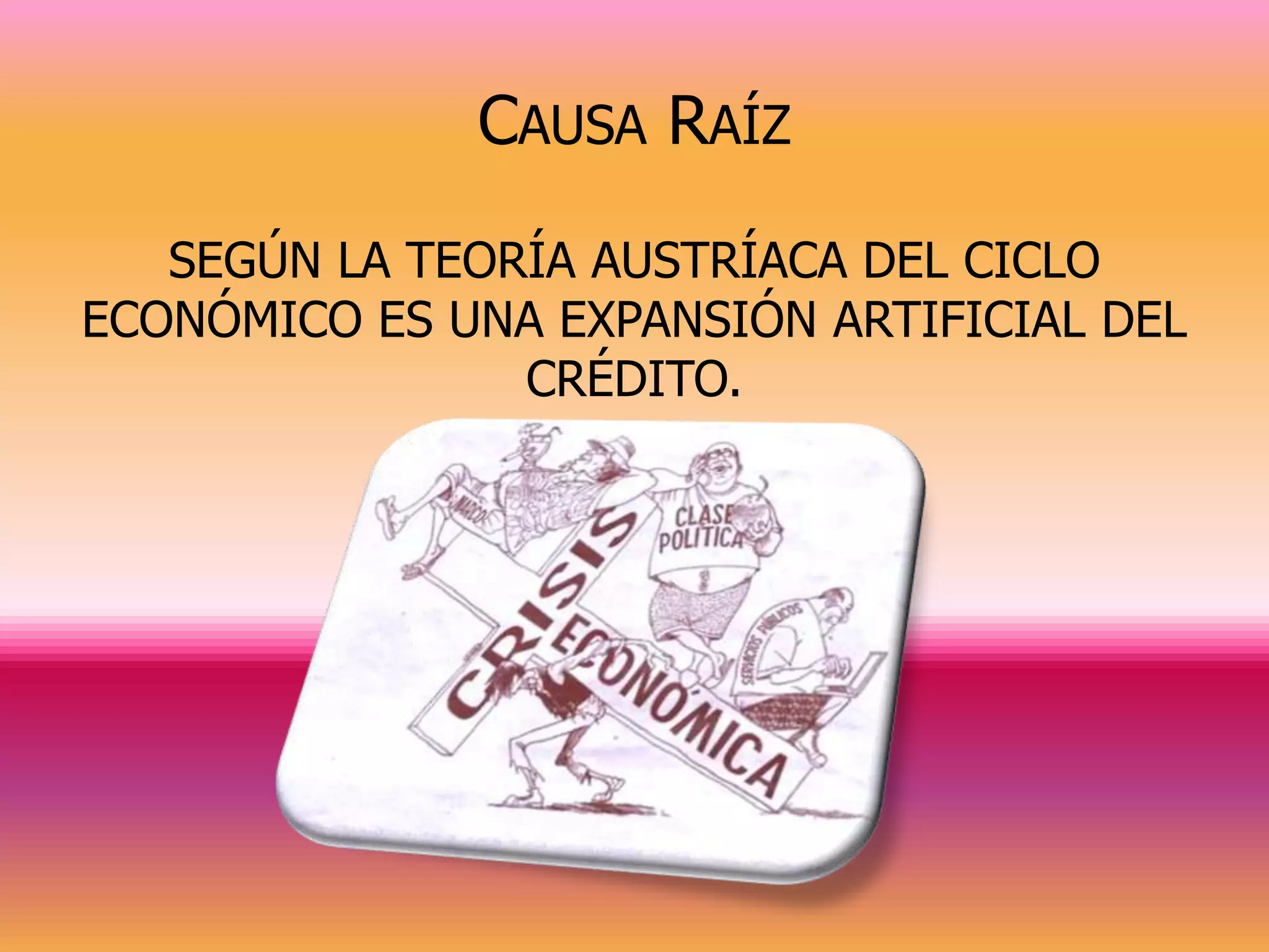 CAUSA RAÍZ
   SEGÚN LA TEORÍA AUSTRÍACA DEL CICLO
ECONÓMICO ES UNA EXPANSIÓN ARTIFICIAL DEL
                CRÉDITO.
 