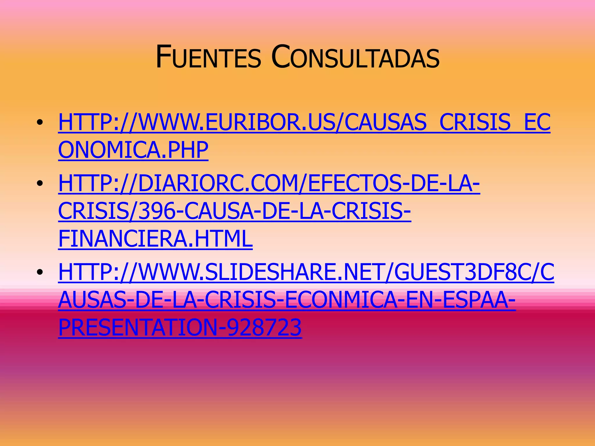 FUENTES CONSULTADAS
• HTTP://WWW.EURIBOR.US/CAUSAS_CRISIS_EC
  ONOMICA.PHP
• HTTP://DIARIORC.COM/EFECTOS-DE-LA-
  CRISIS/396-CAUSA-DE-LA-CRISIS-
  FINANCIERA.HTML
• HTTP://WWW.SLIDESHARE.NET/GUEST3DF8C/C
  AUSAS-DE-LA-CRISIS-ECONMICA-EN-ESPAA-
  PRESENTATION-928723
 