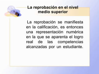 La reprobación en el nivel medio superior    La reprobación se manifiesta en la calificación, es entonces una representación numérica en la que se aparenta el logro real de las competencias alcanzadas por un estudiante. 