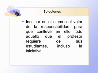 SolucionesInculcar en el alumno el valor de la responsabilidad, para que conlleve en ello todo aquello que el profesor requiere de sus estudiantes, incluso la iniciativa