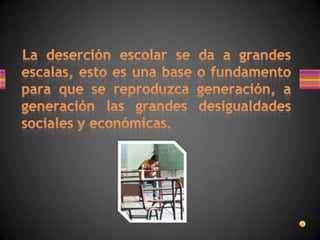    La deserción escolar se da a grandes escalas, esto es una base o fundamento para que se reproduzca generación, a generación las grandes desigualdades sociales y económicas.