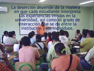 La deserción depende de la manera en que cada estudiante interpreta las experiencias vividas en la universidad, así como el grado de interacción que se da entre la institución y los individuos.
