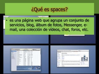 ¿Qué es spaces?
• es una página web que agrupa un conjunto de
servicios, blog, álbum de fotos, Messenger, e-
mail, una colección de vídeos, chat, foros, etc.