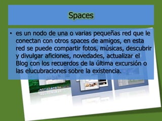 Spaces
• es un nodo de una o varias pequeñas red que le
conectan con otros spaces de amigos, en esta
red se puede compartir fotos, músicas, descubrir
y divulgar aficiones, novedades, actualizar el
Blog con los recuerdos de la última excursión o
las elucubraciones sobre la existencia.