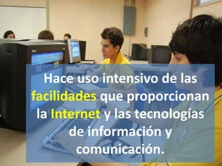 Hace uso intensivo de las
facilidades que proporcionan
la Internet y las tecnologías
de información y
comunicación.