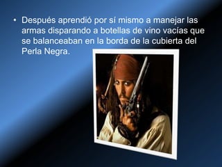 • Después aprendió por sí mismo a manejar las
  armas disparando a botellas de vino vacías que
  se balanceaban en la borda de la cubierta del
  Perla Negra.
 
