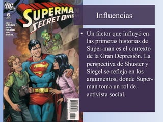 Influencias

• Un factor que influyó en
  las primeras historias de
  Super-man es el contexto
  de la Gran Depresión. La
  perspectiva de Shuster y
  Siegel se refleja en los
  argumentos, donde Super-
  man toma un rol de
  activista social.
 