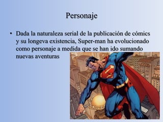 Personaje

• Dada la naturaleza serial de la publicación de cómics
  y su longeva existencia, Super-man ha evolucionado
  como personaje a medida que se han ido sumando
  nuevas aventuras
 